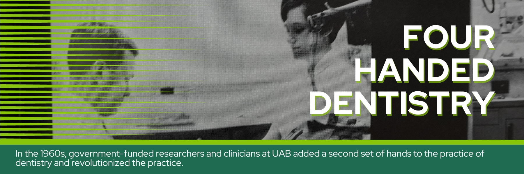 Four handed dentistry - In the 1960s, government-funded researchers and clinicians at UAB added a second set of hands to the practice of dentistry and revolutionized the practice.
